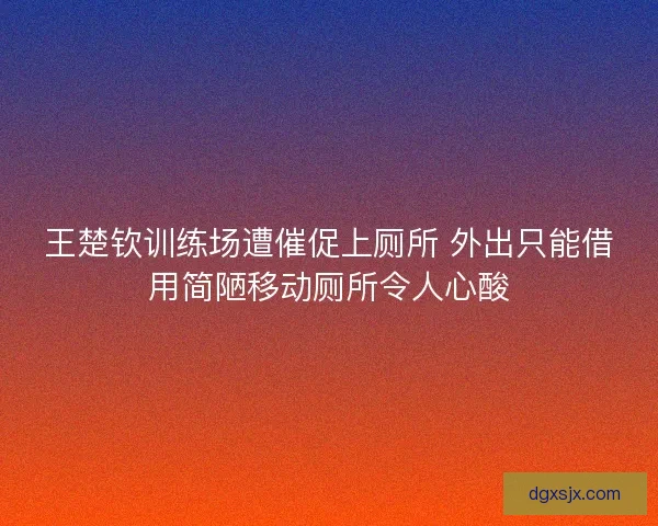 王楚钦训练场遭催促上厕所 外出只能借用简陋移动厕所令人心酸 王楚钦训练场遭催促上厕所 外出只能借用简陋移动厕所令人心酸