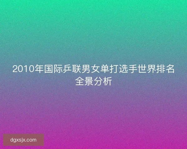 2010年国际乒联男女单打选手世界排名全景分析 2010年国际乒联男女单打选手世界排名全景分析
