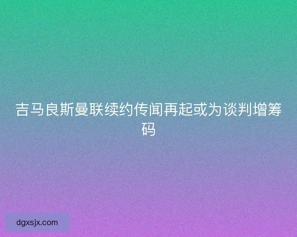 吉马良斯曼联续约传闻再起或为谈判增筹码