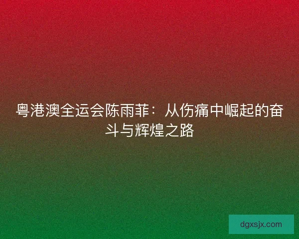 粤港澳全运会陈雨菲：从伤痛中崛起的奋斗与辉煌之路