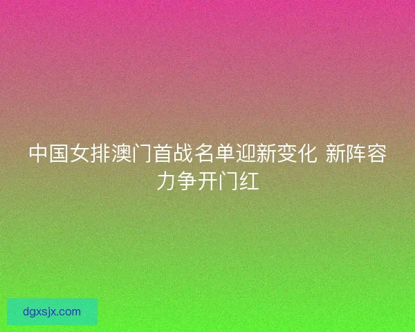 中国女排澳门首战名单迎新变化 新阵容力争开门红