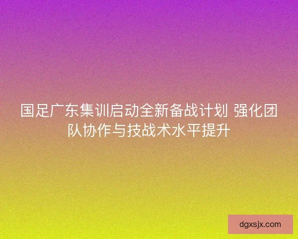 国足广东集训启动全新备战计划 强化团队协作与技战术水平提升