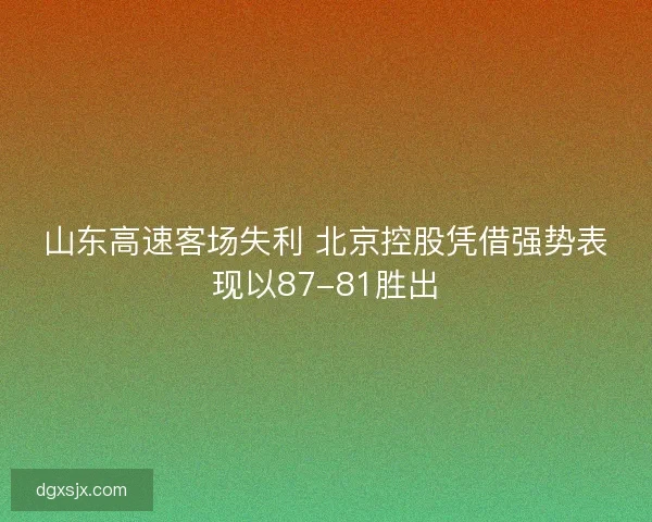 山东高速客场失利 北京控股凭借强势表现以87-81胜出
