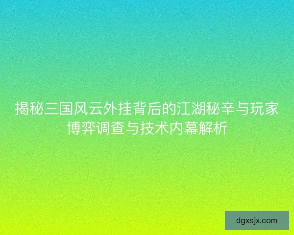 揭秘三国风云外挂背后的江湖秘辛与玩家博弈调查与技术内幕解析