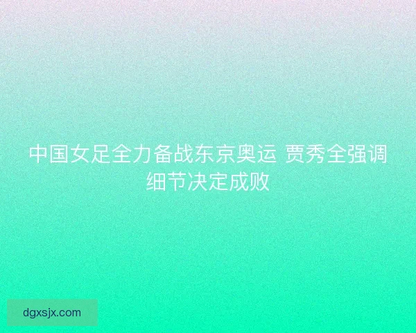 中国女足全力备战东京奥运 贾秀全强调细节决定成败