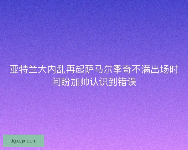 亚特兰大内乱再起萨马尔季奇不满出场时间盼加帅认识到错误