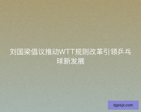 刘国梁倡议推动WTT规则改革引领乒乓球新发展