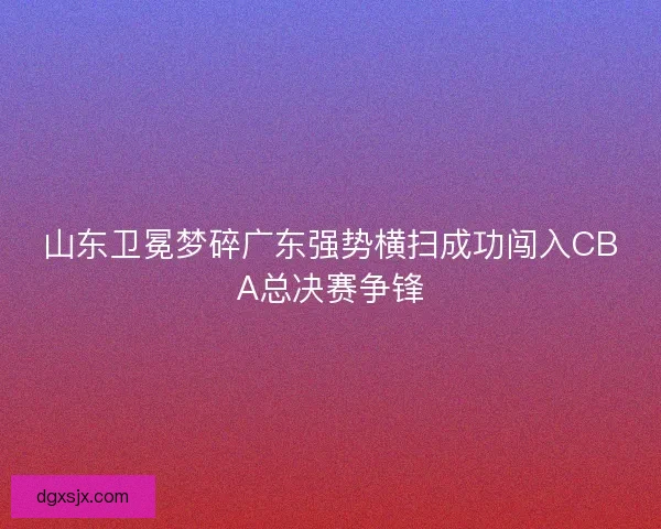 山东卫冕梦碎广东强势横扫成功闯入CBA总决赛争锋