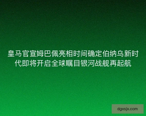 皇马官宣姆巴佩亮相时间确定伯纳乌新时代即将开启全球瞩目银河战舰再起航