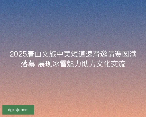 2025唐山文旅中美短道速滑邀请赛圆满落幕 展现冰雪魅力助力文化交流