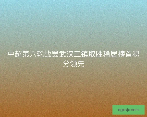 中超第六轮战罢武汉三镇取胜稳居榜首积分领先 中超第六轮战罢武汉三镇取胜稳居榜首积分领先