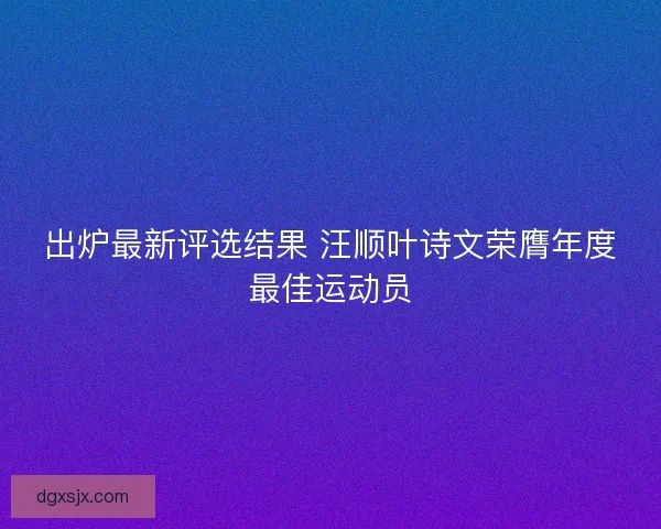 出炉最新评选结果 汪顺叶诗文荣膺年度最佳运动员 出炉最新评选结果 汪顺叶诗文荣膺年度最佳运动员