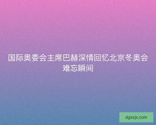 国际奥委会主席巴赫深情回忆北京冬奥会难忘瞬间 国际奥委会主席巴赫深情回忆北京冬奥会难忘瞬间