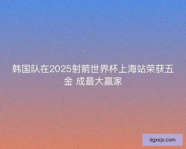 韩国队在2025射箭世界杯上海站荣获五金 成最大赢家