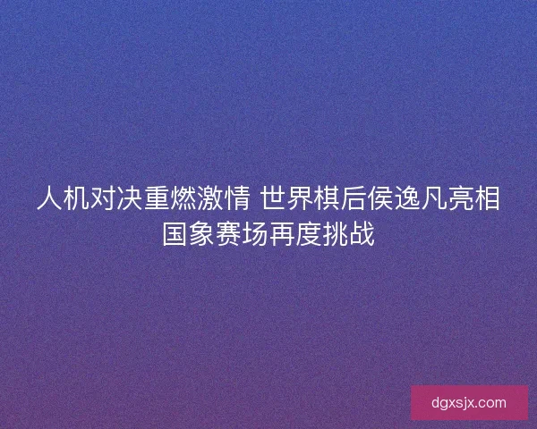 人机对决重燃激情 世界棋后侯逸凡亮相国象赛场再度挑战