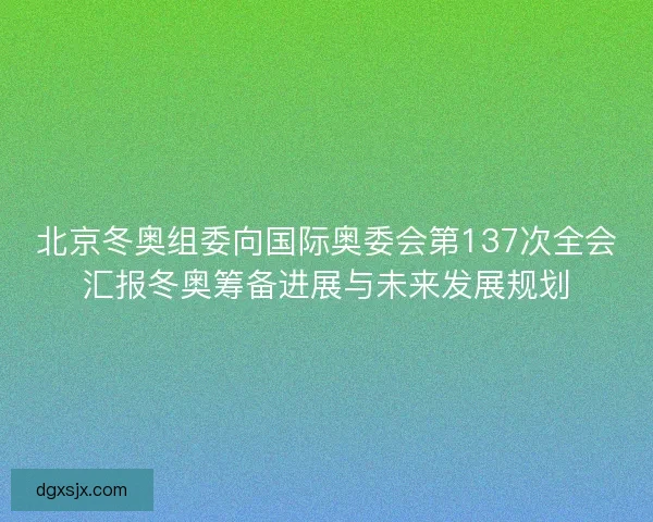 北京冬奥组委向国际奥委会第137次全会汇报冬奥筹备进展与未来发展规划