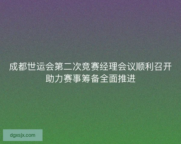 成都世运会第二次竞赛经理会议顺利召开助力赛事筹备全面推进