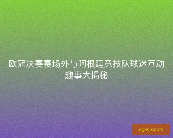 欧冠决赛赛场外与阿根廷竞技队球迷互动趣事大揭秘 欧冠决赛赛场外与阿根廷竞技队球迷互动趣事大揭秘