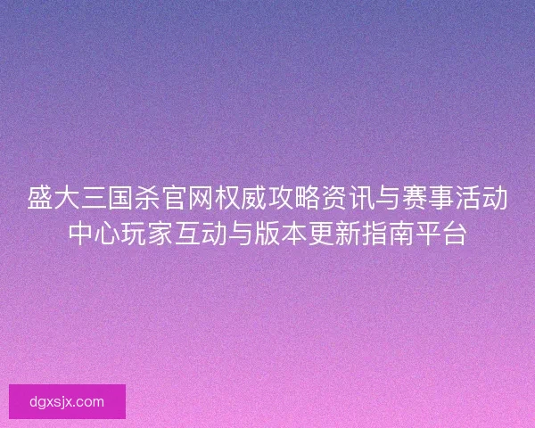 盛大三国杀官网权威攻略资讯与赛事活动中心玩家互动与版本更新指南平台