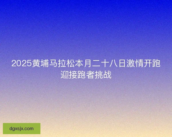 2025黄埔马拉松本月二十八日激情开跑迎接跑者挑战 2025黄埔马拉松本月二十八日激情开跑迎接跑者挑战