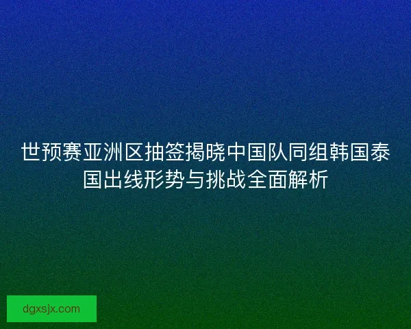 世预赛亚洲区抽签揭晓中国队同组韩国泰国出线形势与挑战全面解析