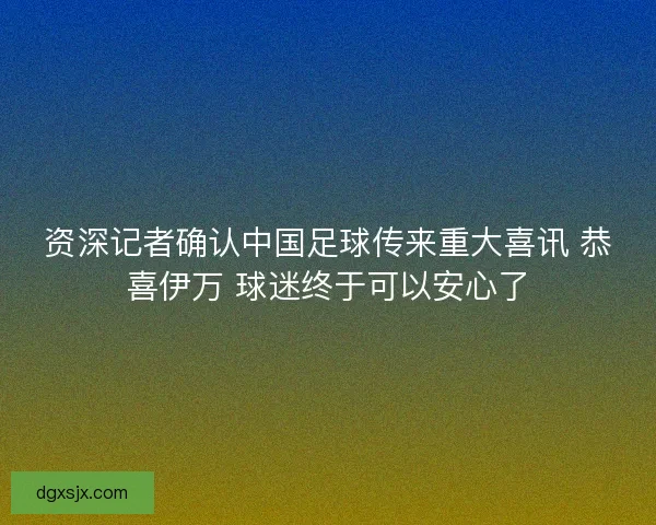 资深记者确认中国足球传来重大喜讯 恭喜伊万 球迷终于可以安心了