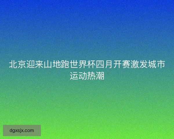 北京迎来山地跑世界杯四月开赛激发城市运动热潮 北京迎来山地跑世界杯四月开赛激发城市运动热潮