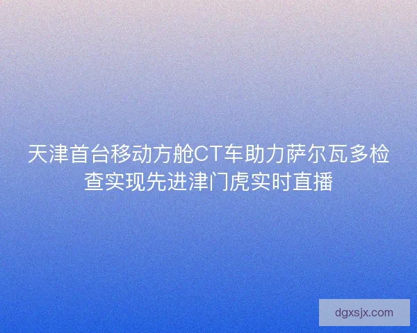天津首台移动方舱CT车助力萨尔瓦多检查实现先进津门虎实时直播 天津首台移动方舱CT车助力萨尔瓦多检查实现先进津门虎实时直播