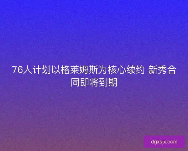 76人计划以格莱姆斯为核心续约 新秀合同即将到期 76人计划以格莱姆斯为核心续约 新秀合同即将到期