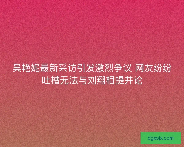 吴艳妮最新采访引发激烈争议 网友纷纷吐槽无法与刘翔相提并论