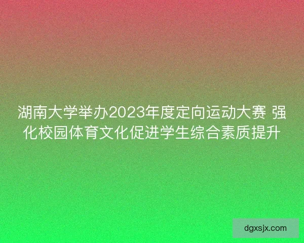 湖南大学举办2023年度定向运动大赛 强化校园体育文化促进学生综合素质提升 湖南大学举办2023年度定向运动大赛 强化校园体育文化促进学生综合素质提升