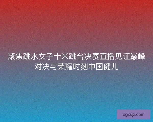 聚焦跳水女子十米跳台决赛直播见证巅峰对决与荣耀时刻中国健儿 聚焦跳水女子十米跳台决赛直播见证巅峰对决与荣耀时刻中国健儿