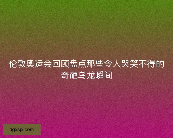 伦敦奥运会回顾盘点那些令人哭笑不得的奇葩乌龙瞬间 伦敦奥运会回顾盘点那些令人哭笑不得的奇葩乌龙瞬间