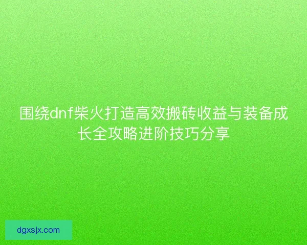 围绕dnf柴火打造高效搬砖收益与装备成长全攻略进阶技巧分享 围绕dnf柴火打造高效搬砖收益与装备成长全攻略进阶技巧分享