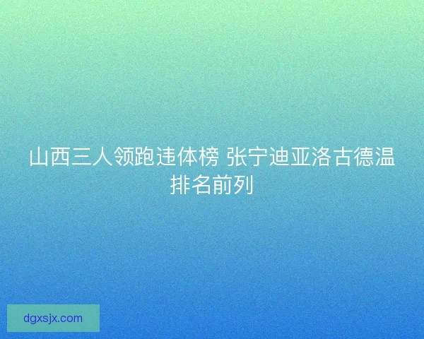 山西三人领跑违体榜 张宁迪亚洛古德温排名前列 山西三人领跑违体榜 张宁迪亚洛古德温排名前列